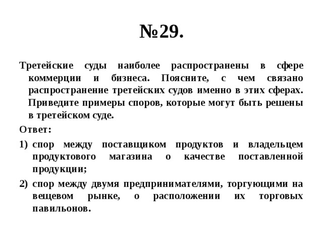 № 29. Третейские суды наиболее распространены в сфере коммерции и бизнеса. Поясните, с чем связано распространение третейских судов именно в этих сферах. Приведите примеры споров, которые могут быть решены в третейском суде. Ответ: спор между поставщиком продуктов и владельцем продуктового магазина о качестве поставленной продукции; спор между двумя предпринимателями, торгующими на вещевом рынке, о расположении их торговых павильонов. 