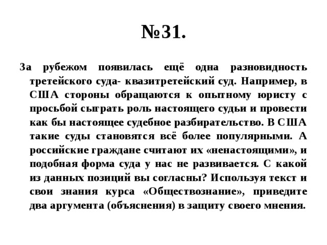 № 31. За рубежом появилась ещё одна разновидность третейского суда- квазитретейский суд. Например, в США стороны обращаются к опытному юристу с просьбой сыграть роль настоящего судьи и провести как бы настоящее судебное разбирательство. В США такие суды становятся всё более популярными. А российские граждане считают их «ненастоящими», и подобная форма суда у нас не развивается. С какой из данных позиций вы согласны? Используя текст и свои знания курса «Обществознание», приведите два аргумента (объяснения) в защиту своего мнения. 