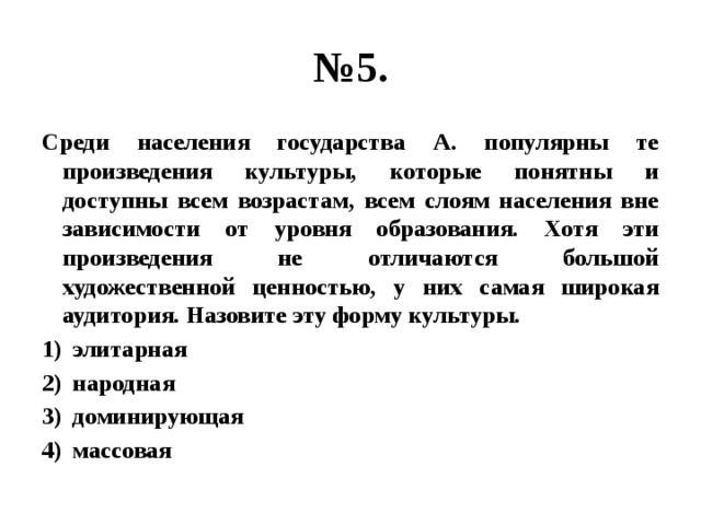 № 5. Среди населения государства А. популярны те произведения культуры, которые понятны и доступны всем возрастам, всем слоям населения вне зависимости от уровня образования. Хотя эти произведения не отличаются большой художественной ценностью, у них самая широкая аудитория. Назовите эту форму культуры. элитарная народная доминирующая массовая 