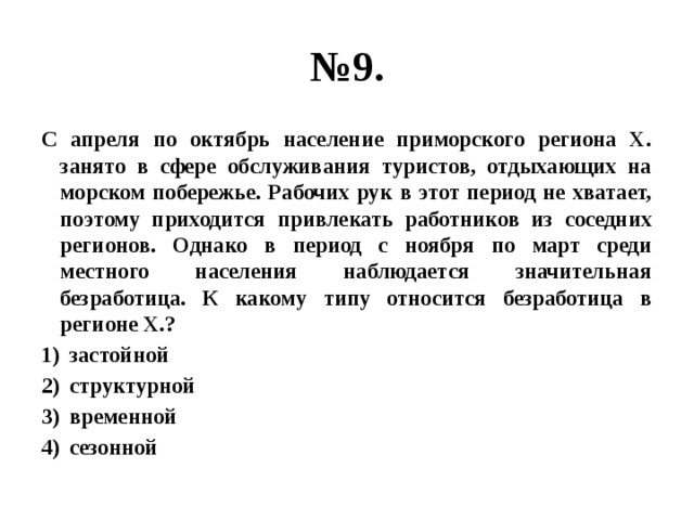 № 9. С апреля по октябрь население приморского региона Х. занято в сфере обслуживания туристов, отдыхающих на морском побережье. Рабочих рук в этот период не хватает, поэтому приходится привлекать работников из соседних регионов. Однако в период с ноября по март среди местного населения наблюдается значительная безработица. К какому типу относится безработица в регионе Х.? застойной структурной временной сезонной 