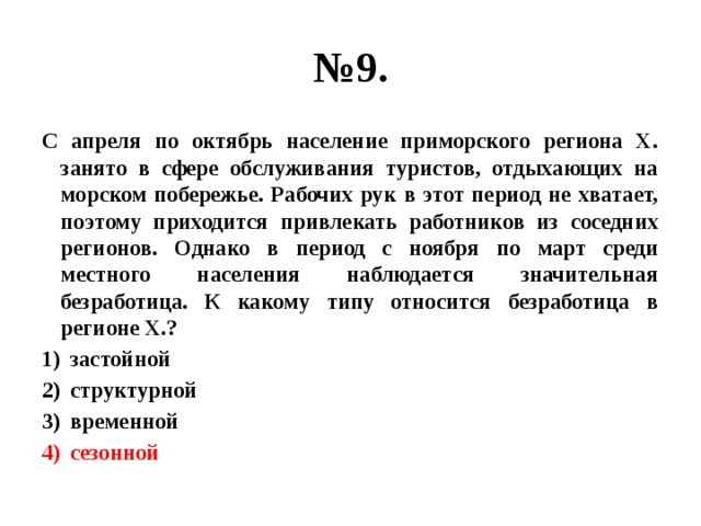 № 9. С апреля по октябрь население приморского региона Х. занято в сфере обслуживания туристов, отдыхающих на морском побережье. Рабочих рук в этот период не хватает, поэтому приходится привлекать работников из соседних регионов. Однако в период с ноября по март среди местного населения наблюдается значительная безработица. К какому типу относится безработица в регионе Х.? застойной структурной временной сезонной 