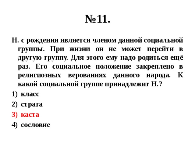 № 11. Н. с рождения является членом данной социальной группы. При жизни он не может перейти в другую группу. Для этого ему надо родиться ещё раз. Его социальное положение закреплено в религиозных верованиях данного народа. К какой социальной группе принадлежит Н.? класс страта каста сословие 