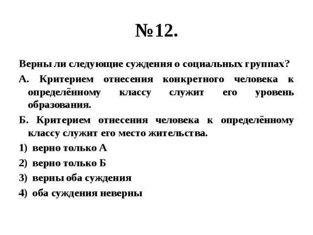 № 12. Верны ли следующие суждения о социальных группах? А. Критерием отнесения конкретного человека к определённому классу служит его уровень образования. Б. Критерием отнесения человека к определённому классу служит его место жительства. верно только А верно только Б верны оба суждения оба суждения неверны 