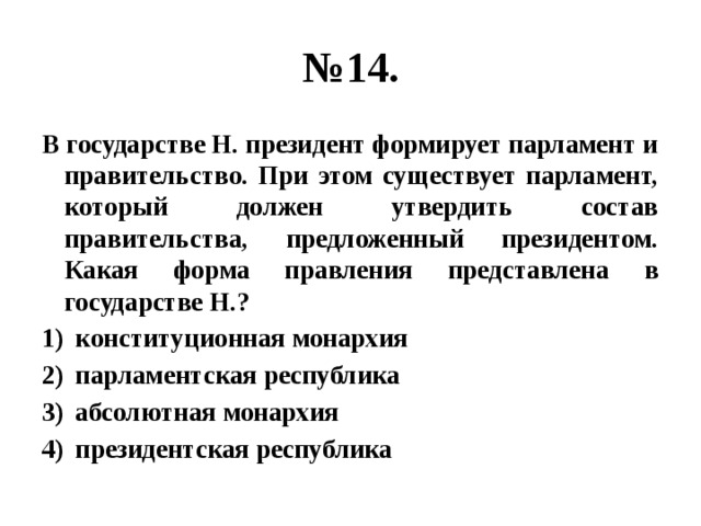 № 14. В государстве Н. президент формирует парламент и правительство. При этом существует парламент, который должен утвердить состав правительства, предложенный президентом. Какая форма правления представлена в государстве Н.? конституционная монархия парламентская республика абсолютная монархия президентская республика 