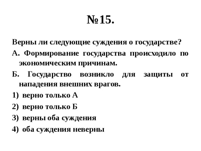 № 15. Верны ли следующие суждения о государстве? А. Формирование государства происходило по экономическим причинам. Б. Государство возникло для защиты от нападения внешних врагов. верно только А верно только Б верны оба суждения оба суждения неверны 