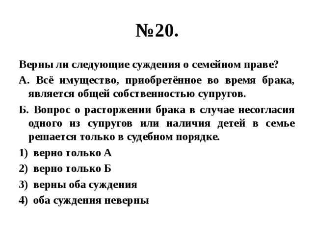 № 20. Верны ли следующие суждения о семейном праве? А. Всё имущество, приобретённое во время брака, является общей собственностью супругов. Б. Вопрос о расторжении брака в случае несогласия одного из супругов или наличия детей в семье решается только в судебном порядке. верно только А верно только Б верны оба суждения оба суждения неверны 