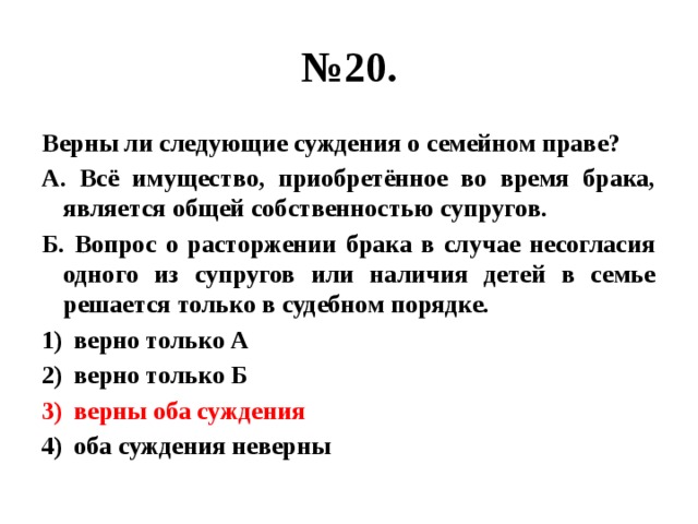 № 20. Верны ли следующие суждения о семейном праве? А. Всё имущество, приобретённое во время брака, является общей собственностью супругов. Б. Вопрос о расторжении брака в случае несогласия одного из супругов или наличия детей в семье решается только в судебном порядке. верно только А верно только Б верны оба суждения оба суждения неверны 