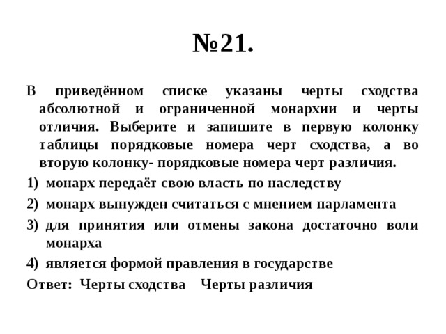 № 21. В приведённом списке указаны черты сходства абсолютной и ограниченной монархии и черты отличия. Выберите и запишите в первую колонку таблицы порядковые номера черт сходства, а во вторую колонку- порядковые номера черт различия. монарх передаёт свою власть по наследству монарх вынужден считаться с мнением парламента для принятия или отмены закона достаточно воли монарха является формой правления в государстве Ответ: Черты сходства Черты различия 