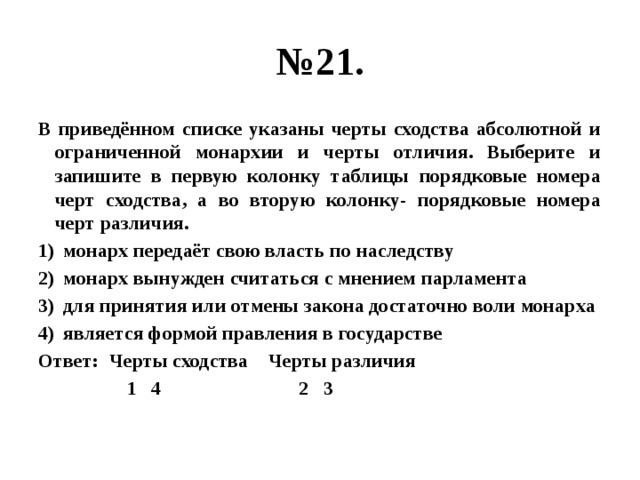 № 21. В приведённом списке указаны черты сходства абсолютной и ограниченной монархии и черты отличия. Выберите и запишите в первую колонку таблицы порядковые номера черт сходства, а во вторую колонку- порядковые номера черт различия. монарх передаёт свою власть по наследству монарх вынужден считаться с мнением парламента для принятия или отмены закона достаточно воли монарха является формой правления в государстве Ответ: Черты сходства Черты различия  1 4 2 3 