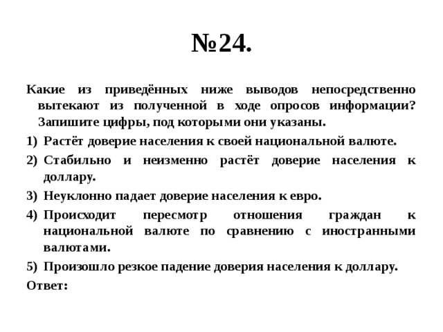 № 24. Какие из приведённых ниже выводов непосредственно вытекают из полученной в ходе опросов информации? Запишите цифры, под которыми они указаны. Растёт доверие населения к своей национальной валюте. Стабильно и неизменно растёт доверие населения к доллару. Неуклонно падает доверие населения к евро. Происходит пересмотр отношения граждан к национальной валюте по сравнению с иностранными валютами. Произошло резкое падение доверия населения к доллару. Ответ: 