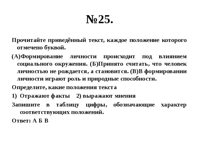 № 25. Прочитайте приведённый текст, каждое положение которого отмечено буквой. (А)Формирование личности происходит под влиянием социального окружения. (Б)Принято считать, что человек личностью не рождается, а становится. (В)В формировании личности играют роль и природные способности. Определите, какие положения текста Отражают факты 2) выражают мнения Запишите в таблицу цифры, обозначающие характер соответствующих положений. Ответ: А Б В 