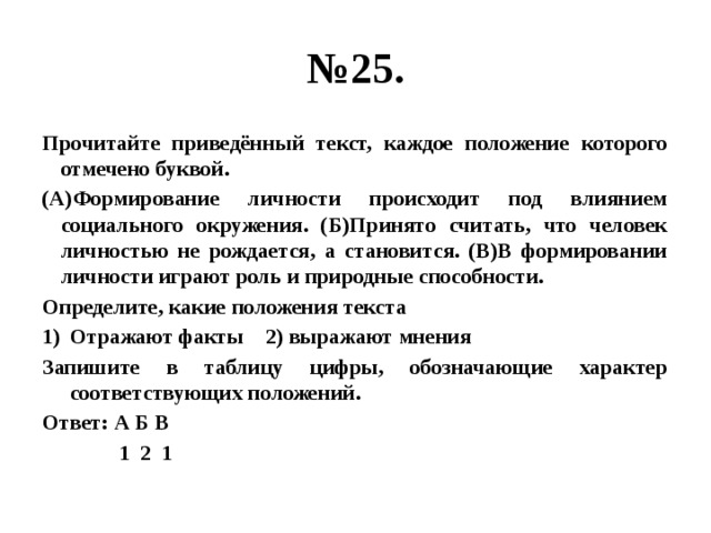 № 25. Прочитайте приведённый текст, каждое положение которого отмечено буквой. (А)Формирование личности происходит под влиянием социального окружения. (Б)Принято считать, что человек личностью не рождается, а становится. (В)В формировании личности играют роль и природные способности. Определите, какие положения текста Отражают факты 2) выражают мнения Запишите в таблицу цифры, обозначающие характер соответствующих положений. Ответ: А Б В  1 2 1 