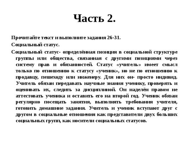 Часть 2. Прочитайте текст и выполните задания 26-31. Социальный статус. Социальный статус- определённая позиция в социальной структуре группы или общества, связанная с другими позициями через систему прав и обязанностей. Статус «учитель» имеет смысл только по отношению к статусу «ученик», но не по отношению к продавцу, пешеходу или инженеру. Для них он- просто индивид. Учитель обязан передавать научные знания ученику, проверять и оценивать их, следить за дисциплиной. Он наделён правом не аттестовать ученика и оставить его на второй год. Ученик обязан регулярно посещать занятия, выполнять требования учителя, готовить домашние задания. Учитель и ученик вступают друг с другом в социальные отношения как представители двух больших социальных групп, как носители социальных статусов. 