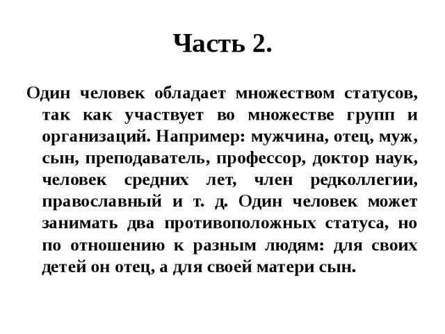 Часть 2. Один человек обладает множеством статусов, так как участвует во множестве групп и организаций. Например: мужчина, отец, муж, сын, преподаватель, профессор, доктор наук, человек средних лет, член редколлегии, православный и т. д. Один человек может занимать два противоположных статуса, но по отношению к разным людям: для своих детей он отец, а для своей матери сын. 