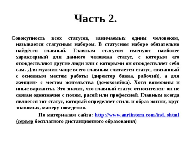 Часть 2. Совокупность всех статусов, занимаемых одним человеком, называется статусным набором. В статусном наборе обязательно найдётся главный. Главным статусом именуют наиболее характерный для данного человека статус, с которым его отождествляют другие люди или с которыми он отождествляет себя сам. Для мужчин чаще всего главным считается статус, связанный с основным местом работы (директор банка, рабочий), а для женщин- с местом жительства (домохозяйка). Хотя возможны и иные варианты. Это значит, что главный статус относителен- он не связан однозначно с полом, расой или профессией. Главным всегда является тот статус, который определяет стиль и образ жизни, круг знакомых, манеру поведения.  По материалам сайта: http :// www.anriintern.com/ind.. shtml (сервер бесплатного дистанционного образования) 