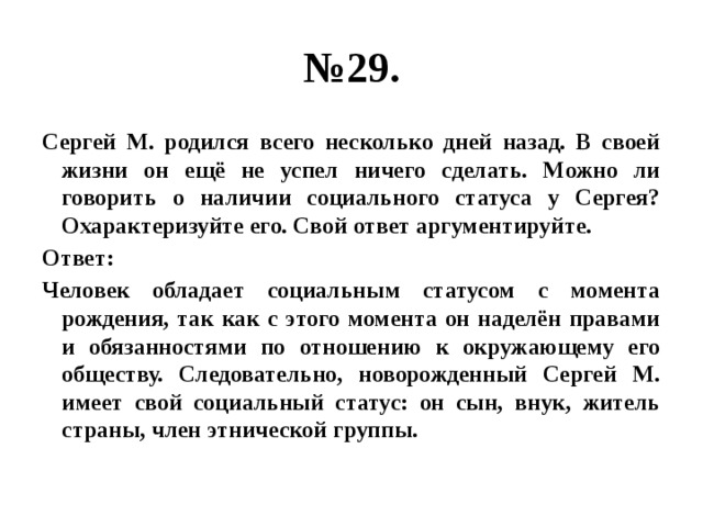 № 29. Сергей М. родился всего несколько дней назад. В своей жизни он ещё не успел ничего сделать. Можно ли говорить о наличии социального статуса у Сергея? Охарактеризуйте его. Свой ответ аргументируйте. Ответ: Человек обладает социальным статусом с момента рождения, так как с этого момента он наделён правами и обязанностями по отношению к окружающему его обществу. Следовательно, новорожденный Сергей М. имеет свой социальный статус: он сын, внук, житель страны, член этнической группы. 