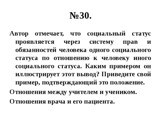 № 30. Автор отмечает, что социальный статус проявляется через систему прав и обязанностей человека одного социального статуса по отношению к человеку иного социального статуса. Каким примером он иллюстрирует этот вывод? Приведите свой пример, подтверждающий это положение. Отношения между учителем и учеником. Отношения врача и его пациента. 