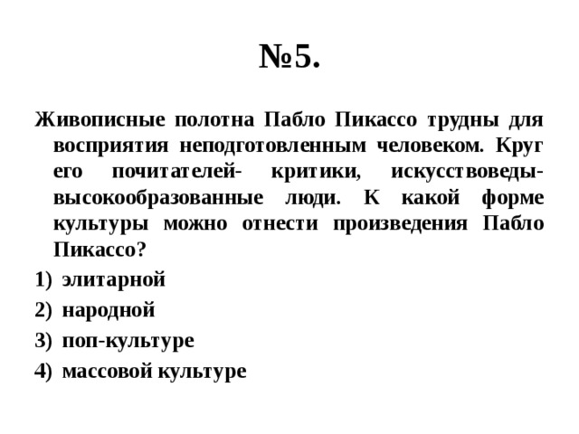 № 5. Живописные полотна Пабло Пикассо трудны для восприятия неподготовленным человеком. Круг его почитателей- критики, искусствоведы- высокообразованные люди. К какой форме культуры можно отнести произведения Пабло Пикассо? элитарной народной поп-культуре массовой культуре 