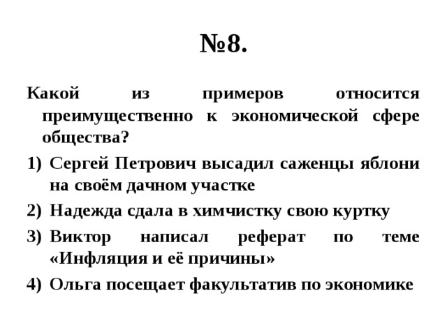 № 8. Какой из примеров относится преимущественно к экономической сфере общества? Сергей Петрович высадил саженцы яблони на своём дачном участке Надежда сдала в химчистку свою куртку Виктор написал реферат по теме «Инфляция и её причины» Ольга посещает факультатив по экономике 