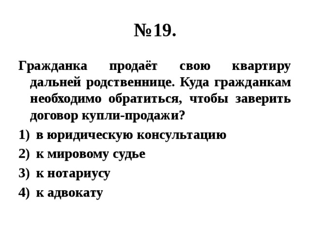 № 19. Гражданка продаёт свою квартиру дальней родственнице. Куда гражданкам необходимо обратиться, чтобы заверить договор купли-продажи? в юридическую консультацию к мировому судье к нотариусу к адвокату 