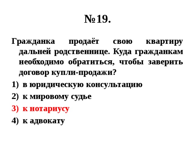 № 19. Гражданка продаёт свою квартиру дальней родственнице. Куда гражданкам необходимо обратиться, чтобы заверить договор купли-продажи? в юридическую консультацию к мировому судье к нотариусу к адвокату 