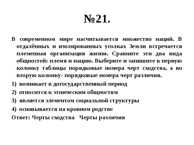 № 21. В современном мире насчитывается множество наций. В отдалённых и изолированных уголках Земли встречается племенная организация жизни. Сравните эти два вида общностей: племя и нацию. Выберите и запишите в первую колонку таблицы порядковые номера черт сходства, а во вторую колонку- порядковые номера черт различия. возникает в догосударственный период относится к этническим общностям является элементом социальной структуры основывается на кровном родстве Ответ: Черты сходства Черты различия 