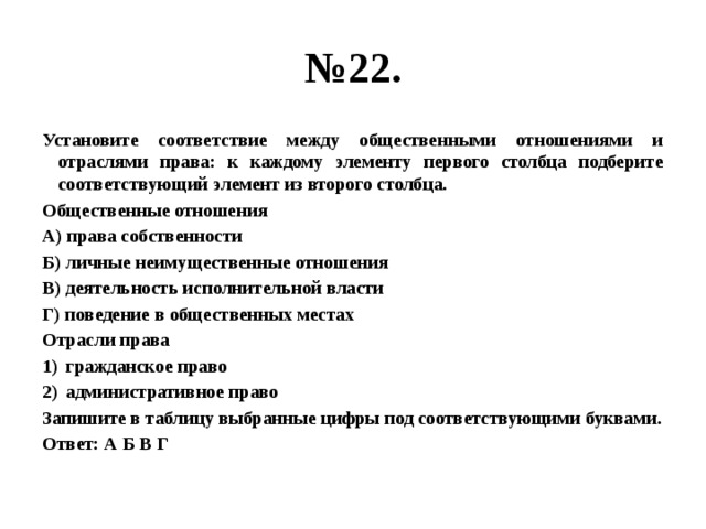 № 22. Установите соответствие между общественными отношениями и отраслями права: к каждому элементу первого столбца подберите соответствующий элемент из второго столбца. Общественные отношения А) права собственности Б) личные неимущественные отношения В) деятельность исполнительной власти Г) поведение в общественных местах Отрасли права гражданское право административное право Запишите в таблицу выбранные цифры под соответствующими буквами. Ответ: А Б В Г 