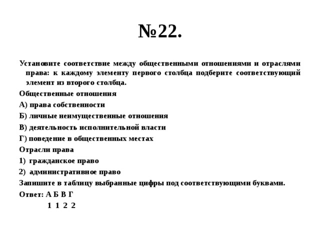 № 22. Установите соответствие между общественными отношениями и отраслями права: к каждому элементу первого столбца подберите соответствующий элемент из второго столбца. Общественные отношения А) права собственности Б) личные неимущественные отношения В) деятельность исполнительной власти Г) поведение в общественных местах Отрасли права гражданское право административное право Запишите в таблицу выбранные цифры под соответствующими буквами. Ответ: А Б В Г  1 1 2 2 