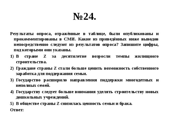 № 24. Результаты опроса, отражённые в таблице, были опубликованы и прокомментированы в СМИ. Какие из приведённых ниже выводов непосредственно следуют из результатов опроса? Запишите цифры, под которыми они указаны. В стране Z за десятилетие возросли темпы жилищного строительства. Граждане страны Z стали больше ценить возможность собственного заработка для поддержания семьи. Государство расширило направления поддержки многодетных и неполных семей. Государству следует больше внимания уделять строительству новых дошкольных учреждений. В обществе страны Z снизилась ценность семьи и брака. Ответ:  