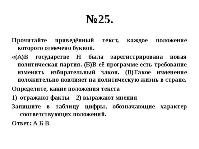 № 25. Прочитайте приведённый текст, каждое положение которого отмечено буквой. «(А)В государстве Н была зарегистрирована новая политическая партия. (Б)В её программе есть требование изменить избирательный закон. (В)Такое изменение положительно повлияет на политическую жизнь в стране. Определите, какие положения текста отражают факты 2) выражают мнения Запишите в таблицу цифры, обозначающие характер соответствующих положений. Ответ: А Б В 