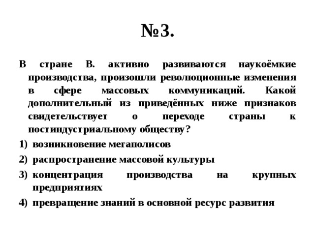 № 3. В стране В. активно развиваются наукоёмкие производства, произошли революционные изменения в сфере массовых коммуникаций. Какой дополнительный из приведённых ниже признаков свидетельствует о переходе страны к постиндустриальному обществу? возникновение мегаполисов распространение массовой культуры концентрация производства на крупных предприятиях превращение знаний в основной ресурс развития 