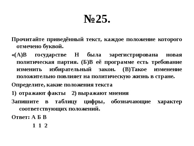 № 25. Прочитайте приведённый текст, каждое положение которого отмечено буквой. «(А)В государстве Н была зарегистрирована новая политическая партия. (Б)В её программе есть требование изменить избирательный закон. (В)Такое изменение положительно повлияет на политическую жизнь в стране. Определите, какие положения текста отражают факты 2) выражают мнения Запишите в таблицу цифры, обозначающие характер соответствующих положений. Ответ: А Б В  1 1 2 