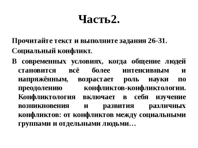 Часть2. Прочитайте текст и выполните задания 26-31. Социальный конфликт. В современных условиях, когда общение людей становится всё более интенсивным и напряжённым, возрастает роль науки по преодолению конфликтов-конфликтологии. Конфликтология включает в себя изучение возникновения и развития различных конфликтов: от конфликтов между социальными группами и отдельными людьми… 