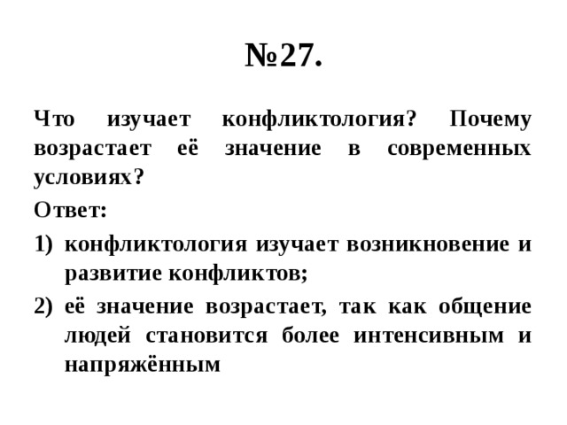 № 27. Что изучает конфликтология? Почему возрастает её значение в современных условиях? Ответ: конфликтология изучает возникновение и развитие конфликтов; её значение возрастает, так как общение людей становится более интенсивным и напряжённым 