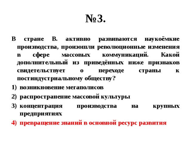 № 3. В стране В. активно развиваются наукоёмкие производства, произошли революционные изменения в сфере массовых коммуникаций. Какой дополнительный из приведённых ниже признаков свидетельствует о переходе страны к постиндустриальному обществу? возникновение мегаполисов распространение массовой культуры концентрация производства на крупных предприятиях превращение знаний в основной ресурс развития 