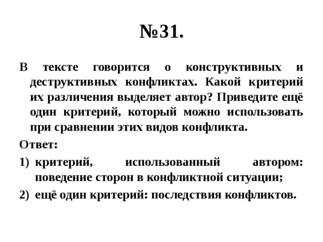 № 31. В тексте говорится о конструктивных и деструктивных конфликтах. Какой критерий их различения выделяет автор? Приведите ещё один критерий, который можно использовать при сравнении этих видов конфликта. Ответ: критерий, использованный автором: поведение сторон в конфликтной ситуации; ещё один критерий: последствия конфликтов. 