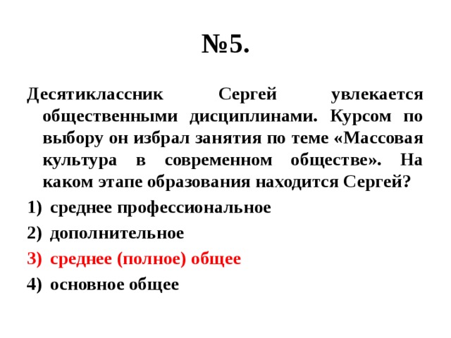 № 5. Десятиклассник Сергей увлекается общественными дисциплинами. Курсом по выбору он избрал занятия по теме «Массовая культура в современном обществе». На каком этапе образования находится Сергей? среднее профессиональное дополнительное среднее (полное) общее основное общее 