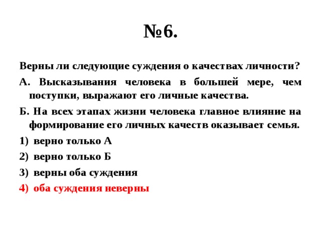 № 6. Верны ли следующие суждения о качествах личности? А. Высказывания человека в большей мере, чем поступки, выражают его личные качества. Б. На всех этапах жизни человека главное влияние на формирование его личных качеств оказывает семья. верно только А верно только Б верны оба суждения оба суждения неверны 