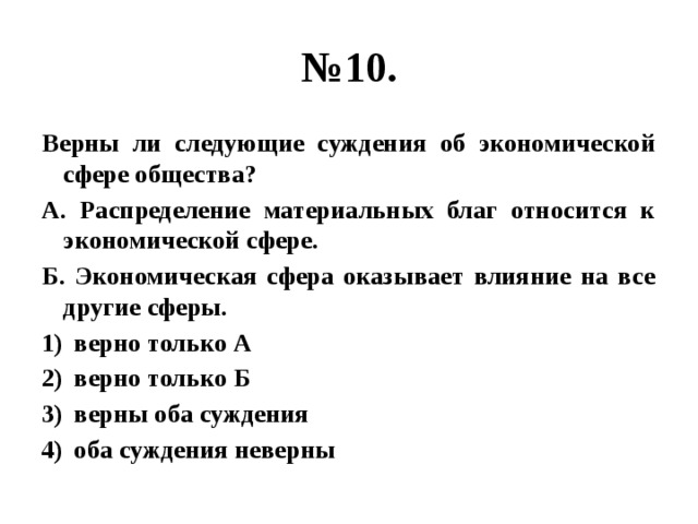 № 10. Верны ли следующие суждения об экономической сфере общества? А. Распределение материальных благ относится к экономической сфере. Б. Экономическая сфера оказывает влияние на все другие сферы. верно только А верно только Б верны оба суждения оба суждения неверны 