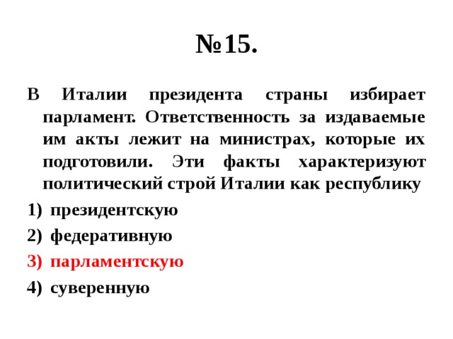 № 15. В Италии президента страны избирает парламент. Ответственность за издаваемые им акты лежит на министрах, которые их подготовили. Эти факты характеризуют политический строй Италии как республику президентскую федеративную парламентскую суверенную 