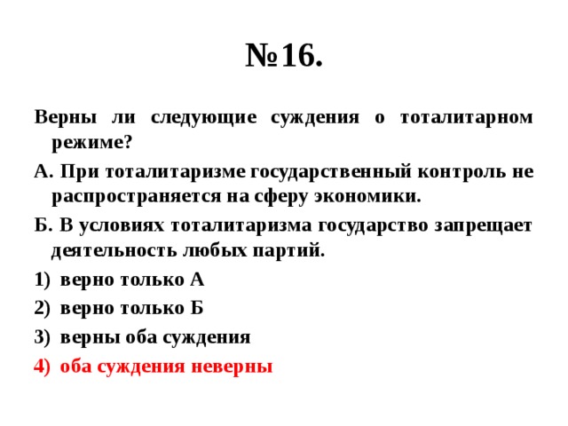 № 16. Верны ли следующие суждения о тоталитарном режиме? А. При тоталитаризме государственный контроль не распространяется на сферу экономики. Б. В условиях тоталитаризма государство запрещает деятельность любых партий. верно только А верно только Б верны оба суждения оба суждения неверны 