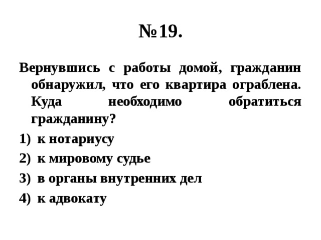 № 19. Вернувшись с работы домой, гражданин обнаружил, что его квартира ограблена. Куда необходимо обратиться гражданину? к нотариусу к мировому судье в органы внутренних дел к адвокату 