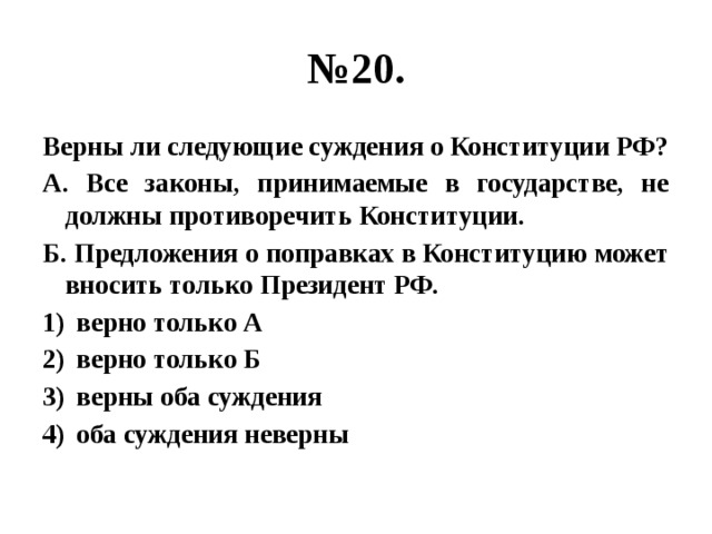 № 20. Верны ли следующие суждения о Конституции РФ? А. Все законы, принимаемые в государстве, не должны противоречить Конституции. Б. Предложения о поправках в Конституцию может вносить только Президент РФ. верно только А верно только Б верны оба суждения оба суждения неверны 