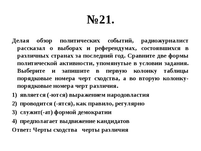 № 21. Делая обзор политических событий, радиожурналист рассказал о выборах и референдумах, состоявшихся в различных странах за последний год. Сравните две формы политической активности, упомянутые в условии задания. Выберите и запишите в первую колонку таблицы порядковые номера черт сходства, а во вторую колонку- порядковые номера черт различия. является (-ются) выражением народовластия проводится (-ятся), как правило, регулярно служит(-ат) формой демократии предполагает выдвижение кандидатов Ответ: Черты сходства черты различия 