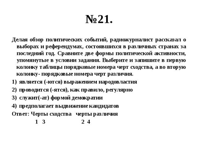 № 21. Делая обзор политических событий, радиожурналист рассказал о выборах и референдумах, состоявшихся в различных странах за последний год. Сравните две формы политической активности, упомянутые в условии задания. Выберите и запишите в первую колонку таблицы порядковые номера черт сходства, а во вторую колонку- порядковые номера черт различия. является (-ются) выражением народовластия проводится (-ятся), как правило, регулярно служит(-ат) формой демократии предполагает выдвижение кандидатов Ответ: Черты сходства черты различия  1 3 2 4 