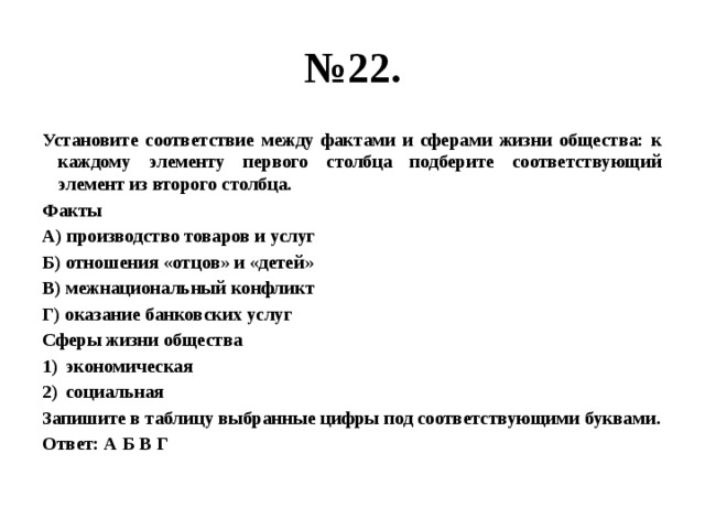 № 22. Установите соответствие между фактами и сферами жизни общества: к каждому элементу первого столбца подберите соответствующий элемент из второго столбца. Факты А) производство товаров и услуг Б) отношения «отцов» и «детей» В) межнациональный конфликт Г) оказание банковских услуг Сферы жизни общества экономическая социальная Запишите в таблицу выбранные цифры под соответствующими буквами. Ответ: А Б В Г 