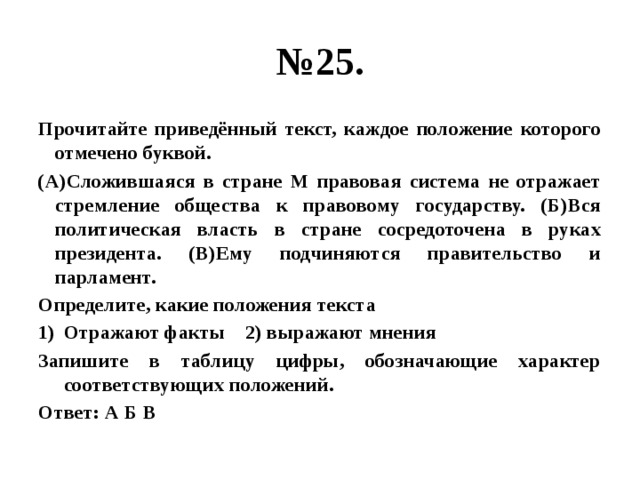 № 25. Прочитайте приведённый текст, каждое положение которого отмечено буквой. (А)Сложившаяся в стране М правовая система не отражает стремление общества к правовому государству. (Б)Вся политическая власть в стране сосредоточена в руках президента. (В)Ему подчиняются правительство и парламент. Определите, какие положения текста Отражают факты 2) выражают мнения Запишите в таблицу цифры, обозначающие характер соответствующих положений. Ответ: А Б В  