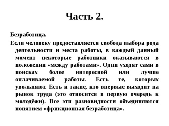 Часть 2. Безработица. Если человеку предоставляется свобода выбора рода деятельности и места работы, в каждый данный момент некоторые работники оказываются в положении «между работами». Одни уходят сами в поисках более интересной или лучше оплачиваемой работы. Есть те, которых увольняют. Есть и такие, кто впервые выходит на рынок труда (это относится в первую очередь к молодёжи). Все эти разновидности объединяются понятием «фрикционная безработица». 