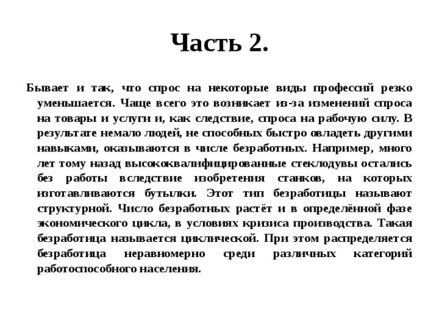 Часть 2. Бывает и так, что спрос на некоторые виды профессий резко уменьшается. Чаще всего это возникает из-за изменений спроса на товары и услуги и, как следствие, спроса на рабочую силу. В результате немало людей, не способных быстро овладеть другими навыками, оказываются в числе безработных. Например, много лет тому назад высококвалифицированные стеклодувы остались без работы вследствие изобретения станков, на которых изготавливаются бутылки. Этот тип безработицы называют структурной. Число безработных растёт и в определённой фазе экономического цикла, в условиях кризиса производства. Такая безработица называется циклической. При этом распределяется безработица неравномерно среди различных категорий работоспособного населения. 