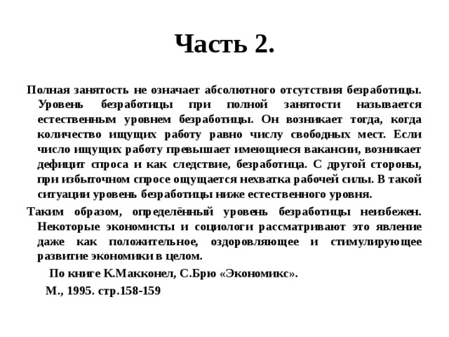 Часть 2. Полная занятость не означает абсолютного отсутствия безработицы. Уровень безработицы при полной занятости называется естественным уровнем безработицы. Он возникает тогда, когда количество ищущих работу равно числу свободных мест. Если число ищущих работу превышает имеющиеся вакансии, возникает дефицит спроса и как следствие, безработица. С другой стороны, при избыточном спросе ощущается нехватка рабочей силы. В такой ситуации уровень безработицы ниже естественного уровня. Таким образом, определённый уровень безработицы неизбежен. Некоторые экономисты и социологи рассматривают это явление даже как положительное, оздоровляющее и стимулирующее развитие экономики в целом.  По книге К.Макконел, С.Брю «Экономикс».  М., 1995. стр.158-159 